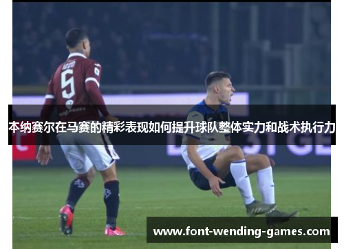 本纳赛尔在马赛的精彩表现如何提升球队整体实力和战术执行力