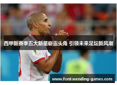 西甲新赛季五大新星崭露头角 引领未来足坛新风潮 西甲新赛季五大新星崭露头角 引领未来足坛新风潮