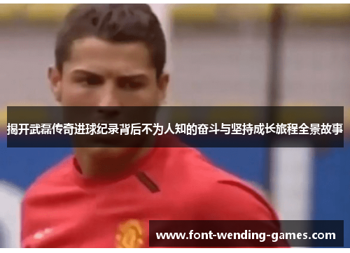 揭开武磊传奇进球纪录背后不为人知的奋斗与坚持成长旅程全景故事
