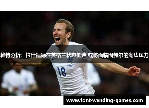 赖特分析：拉什福德在英格兰状态低迷 或将面临图赫尔的淘汰压力