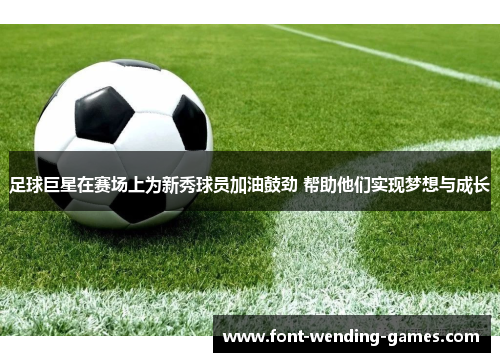 足球巨星在赛场上为新秀球员加油鼓劲 帮助他们实现梦想与成长 足球巨星在赛场上为新秀球员加油鼓劲 帮助他们实现梦想与成长