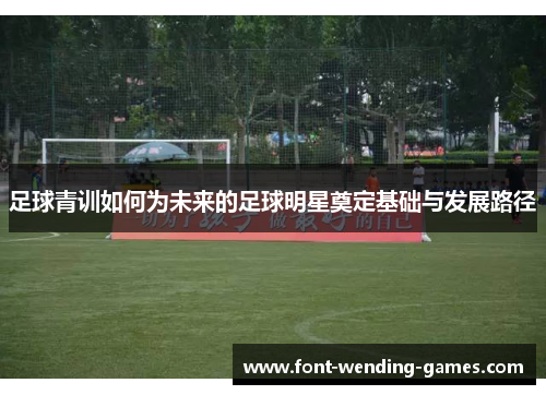 足球青训如何为未来的足球明星奠定基础与发展路径 足球青训如何为未来的足球明星奠定基础与发展路径