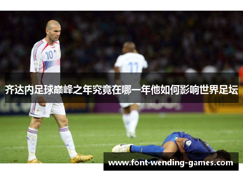 齐达内足球巅峰之年究竟在哪一年他如何影响世界足坛 齐达内足球巅峰之年究竟在哪一年他如何影响世界足坛