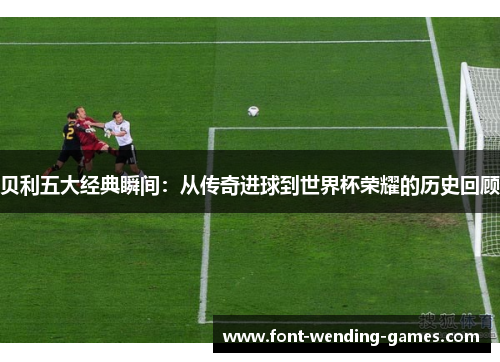 贝利五大经典瞬间：从传奇进球到世界杯荣耀的历史回顾